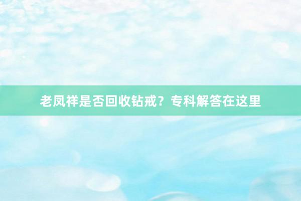 老凤祥是否回收钻戒？专科解答在这里