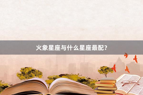 火象星座与什么星座最配？