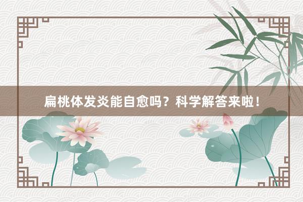 扁桃体发炎能自愈吗？科学解答来啦！