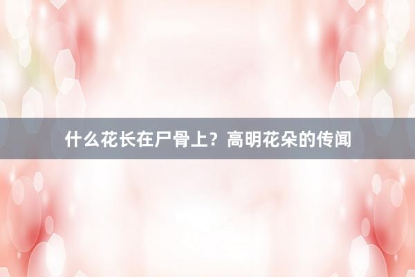 什么花长在尸骨上？高明花朵的传闻