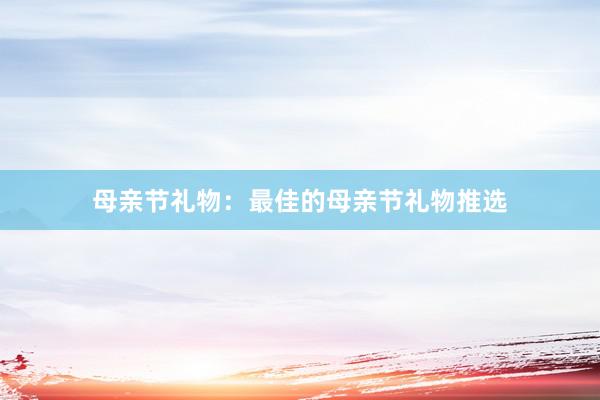 母亲节礼物：最佳的母亲节礼物推选